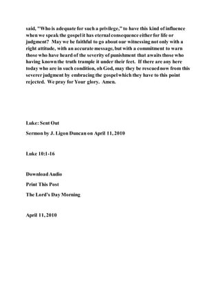 said, "Who is adequate for such a privilege,” to have this kind of influence
when we speak the gospelit has eternalconsequence eitherfor life or
judgment? May we be faithful to go about our witnessing not only with a
right attitude, with an accurate message, but with a commitment to warn
those who have heard of the severity of punishment that awaits those who
having knownthe truth trample it under their feet. If there are any here
today who are in such condition, oh God, may they be rescuednow from this
severerjudgment by embracing the gospelwhich they have to this point
rejected. We pray for Your glory. Amen.
Luke: Sent Out
Sermon by J. Ligon Duncan on April 11, 2010
Luke 10:1-16
DownloadAudio
Print This Post
The Lord’s Day Morning
April 11, 2010
 