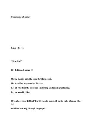 Communion Sunday
Luke 10:1-16
“SentOut”
Dr. J. Ligon Duncan III
O give thanks unto the Lord for He is good.
His steadfastlove endures forever.
Let all who fear the Lord say His loving kindness is everlasting.
Let us worship Him.
If you have your Bibles I’d invite you to turn with me to Luke chapter 10 as
we
continue our way through the gospel.
 