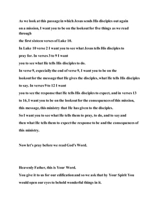 As we look at this passagein which Jesus sends His disciples out again
on a mission, I want you to be on the lookoutfor five things as we read
through
the first sixteen verses of Luke 10.
In Luke 10 verse 2 I want you to see what Jesus tells His disciples to
pray for. In verses 3 to 9 I want
you to see what He tells His disciples to do.
In verse 9, especiallythe end of verse 9, I want you to be on the
lookoutfor the messagethat He gives the disciples, what He tells His disciples
to say. In verses 9 to 12 I want
you to see the response that He tells His disciples to expect, and in verses 13
to 16, I want you to be on the lookoutfor the consequencesofthis mission,
this message, this ministry that He has given to the disciples.
So I want you to see what He tells them to pray, to do, and to sayand
then what He tells them to expectthe response to be and the consequences of
this ministry.
Now let’s pray before we read God’s Word.
Heavenly Father, this is Your Word.
You give it to us for our edificationand so we ask that by Your Spirit You
would open our eyes to behold wonderful things in it.
 