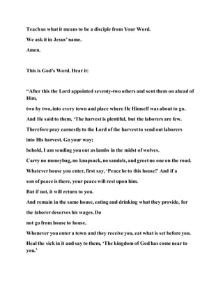 Teachus what it means to be a disciple from Your Word.
We ask it in Jesus’name.
Amen.
This is God’s Word. Hear it:
“After this the Lord appointed seventy-two others and sent them on ahead of
Him,
two by two, into every town and place where He Himself was about to go.
And He said to them, ‘The harvest is plentiful, but the laborers are few.
Therefore pray earnestlyto the Lord of the harvestto send out laborers
into His harvest. Go your way;
behold, I am sending you out as lambs in the midst of wolves.
Carry no moneybag, no knapsack, no sandals, and greetno one on the road.
Whateverhouse you enter, first say, ‘Peacebe to this house!’ And if a
son of peace is there, your peace will rest upon him.
But if not, it will return to you.
And remain in the same house, eating and drinking what they provide, for
the laborerdeserves his wages.Do
not go from house to house.
Whenever you enter a town and they receive you, eat what is set before you.
Heal the sick in it and say to them, ‘The kingdom of God has come near to
you.’
 