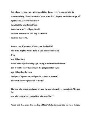 But wheneveryou enter a town and they do not receive you, go into its
streets and say, ‘Even the dust of your town that clings to our feet we wipe off
againstyou. Nevertheless know
this, that the kingdom of God
has come near.’ I tell you, it will
be more bearable on that day for Sodom
than for that town.
Woe to you, Chorazin! Woe to you, Bethsaida!
For if the mighty works done in you had been done in
Tyre
and Sidon, they
would have repented long ago, sitting in sackclothand ashes.
But it will be more bearable in the judgment for Tyre
and Sidon than for you.
And you, Capernaum, will you be exalted to heaven?
You shall be brought down to Hades.
The one who hears you hears Me and the one who rejects you rejects Me, and
the
one who rejects Me rejects Him who sent Me.’”
Amen and thus ends this reading of God’s holy, inspired and inerrant Word.
 
