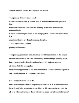 May He write its eternal truth upon all our hearts.
This passagedefines who we are. If
we have professedfaith in Jesus Christ, if we have answeredthe questions
that
have been askedand answeredthis morning by the new members and
communicants,
if we’re communing members of this congregationand have answeredthose
five
questions, then we are disciple-making disciples.
That’s who we are. And this
passageis about that.
This passage, youunderstand, has many specific applications to the unique
circumstance of Jesus’ownlife and ministry and the unique ministry of His
inner circle of twelve disciples and this largercircle of seventy-two
disciples. And this passage has
many direct applications to the work of ministers and missionaries, ofpastors
and church planters, of evangelists and elders.
But I want us to think about the
more generalapplication of this passageto eachone of us as a disciple of the
Lord Jesus Christ because there are things in this passagethat are vital for
all of us who are trusting in Jesus Christ, who count ourselves as followers of
 