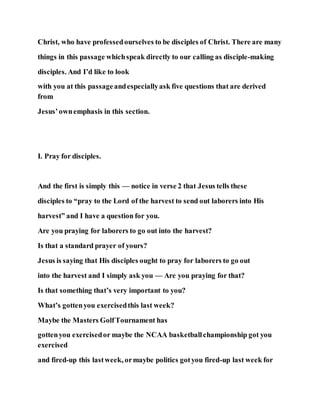 Christ, who have professedourselves to be disciples of Christ. There are many
things in this passage whichspeak directly to our calling as disciple-making
disciples. And I’d like to look
with you at this passageandespeciallyask five questions that are derived
from
Jesus’ownemphasis in this section.
I. Pray for disciples.
And the first is simply this — notice in verse 2 that Jesus tells these
disciples to “pray to the Lord of the harvest to send out laborers into His
harvest” and I have a question for you.
Are you praying for laborers to go out into the harvest?
Is that a standard prayer of yours?
Jesus is saying that His disciples ought to pray for laborers to go out
into the harvest and I simply ask you — Are you praying for that?
Is that something that’s very important to you?
What’s gottenyou exercisedthis last week?
Maybe the Masters GolfTournament has
gottenyou exercisedor maybe the NCAA basketballchampionship got you
exercised
and fired-up this lastweek, ormaybe politics gotyou fired-up last week for
 