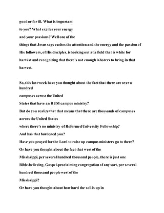 goodor for ill. What is important
to you? What excites your energy
and your passions? Wellone of the
things that Jesus says excites the attention and the energy and the passionof
His followers, ofHis disciples, is looking out at a field that is white for
harvest and recognizing that there’s not enoughlaborers to bring in that
harvest.
So, this lastweek have you thought about the fact that there are over a
hundred
campuses acrossthe United
States that have an RUM campus ministry?
But do you realize that that means that there are thousands of campuses
across the United States
where there’s no ministry of ReformedUniversity Fellowship?
And has that burdened you?
Have you prayed for the Lord to raise up campus ministers go to there?
Or have you thought about the fact that westof the
Mississippi, per severalhundred thousand people, there is just one
Bible-believing, Gospel-proclaiming congregationof any sort, per several
hundred thousand people westof the
Mississippi?
Or have you thought about how hard the soil is up in
 