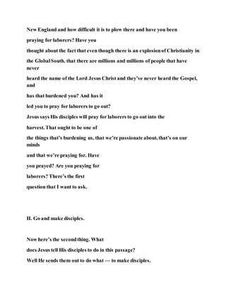 New England and how difficult it is to plow there and have you been
praying for laborers? Have you
thought about the fact that even though there is an explosionof Christianity in
the GlobalSouth. that there are millions and millions of people that have
never
heard the name of the Lord Jesus Christ and they’ve never heard the Gospel,
and
has that burdened you? And has it
led you to pray for laborers to go out?
Jesus says His disciples will pray for laborers to go out into the
harvest. That ought to be one of
the things that’s burdening us, that we’re passionate about, that’s on our
minds
and that we’re praying for. Have
you prayed? Are you praying for
laborers? There’s the first
question that I want to ask.
II. Go and make disciples.
Now here’s the secondthing. What
does Jesus tell His disciples to do in this passage?
Well He sends them out to do what — to make disciples.
 