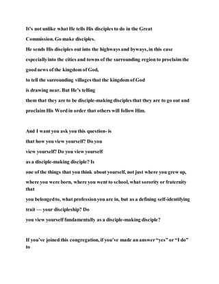 It’s not unlike what He tells His disciples to do in the Great
Commission. Go make disciples.
He sends His disciples out into the highways and byways, in this case
especiallyinto the cities and towns of the surrounding region to proclaim the
goodnews of the kingdom of God,
to tell the surrounding villages that the kingdom of God
is drawing near. But He’s telling
them that they are to be disciple-making disciples that they are to go out and
proclaim His Word in order that others will follow Him.
And I want you ask you this question- is
that how you view yourself? Do you
view yourself? Do you view yourself
as a disciple-making disciple? Is
one of the things that you think about yourself, not just where you grew up,
where you were born, where you went to school, what sorority or fraternity
that
you belongedto, what professionyou are in, but as a defining self-identifying
trait — your discipleship? Do
you view yourself fundamentally as a disciple-making disciple?
If you’ve joined this congregation, if you’ve made an answer“yes” or “I do”
to
 