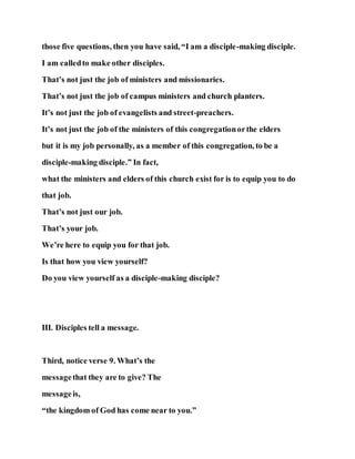 those five questions, then you have said, “I am a disciple-making disciple.
I am calledto make other disciples.
That’s not just the job of ministers and missionaries.
That’s not just the job of campus ministers and church planters.
It’s not just the job of evangelists and street-preachers.
It’s not just the job of the ministers of this congregationorthe elders
but it is my job personally, as a member of this congregation, to be a
disciple-making disciple.” In fact,
what the ministers and elders of this church exist for is to equip you to do
that job.
That’s not just our job.
That’s your job.
We’re here to equip you for that job.
Is that how you view yourself?
Do you view yourself as a disciple-making disciple?
III. Disciples tell a message.
Third, notice verse 9. What’s the
messagethat they are to give? The
messageis,
“the kingdom of God has come near to you.”
 