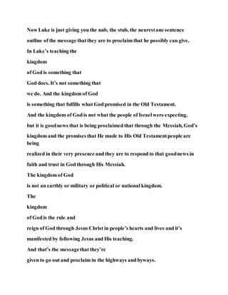 Now Luke is just giving you the nub, the stub, the nearestone sentence
outline of the message thatthey are to proclaim that he possibly can give.
In Luke’s teaching the
kingdom
of God is something that
God does. It’s not something that
we do. And the kingdom of God
is something that fulfills what God promised in the Old Testament.
And the kingdom of God is not what the people of Israelwere expecting,
but it is goodnews that is being proclaimed that through the Messiah, God’s
kingdom and the promises that He made to His Old Testamentpeople are
being
realized in their very presence and they are to respond to that goodnews in
faith and trust in God through His Messiah.
The kingdom of God
is not an earthly or military or political or national kingdom.
The
kingdom
of God is the rule and
reign of God through Jesus Christ in people’s hearts and lives and it’s
manifested by following Jesus and His teaching.
And that’s the messagethat they’re
given to go out and proclaim in the highways and byways.
 