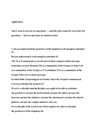 Application:
And I want to ask you two questions — and this only counts for one of my five
questions — but two questions in relation to that.
1. Do you understand the good news of the kingdom well enoughto articulate
it?
Do you understand it well enough to articulate it?
The New Testamentgives you all sorts of short synopses of that message.
Sometimes we hear Romans 5:8 as a summation of the Gospel, orJohn 3:16
as a summation of the Gospel, or 2 Corinthians 5:21 as a summation of the
Gospel. There are so many passages
in which little Gospelnuggets are found, where the Gospelis summarized.
Can you articulate the goodnews?
If you’re a disciple-making disciple, you ought to be able to articulate
the goodnews, not just the professionals, notjust the elders, not just the
deacons, notjust the ministers, not just the missionaries, notjust the church
planters, not just the campus ministers, but you.
Every disciple of the Lord Jesus Christ ought to be able to articulate
the goodnews of the kingdom. Do
 