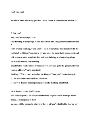 you? Can you?
Now here’s the follow-up question I want to ask in connectionwith that —
2. Are you?
Are you articulating it? Are
you thinking, when you go to that restaurant and you go there fourteen times
a
year, are you thinking, “You know, I want to develop a relationship with the
wait staff so I think I’m going to try and sit at the same table every week and
talk to that waiter, or talk to that waitress, build up a relationship, share
the Gospel. Orare you thinking
about that in relation to your venders or where you go to the grocerystore or
your neighbors. You’re constantly
thinking, “Where canI articulate the Gospel?” andyou’re articulating it.
Is that woven into the fabric of your lives?
If you’re a disciple-making disciple you’ll be thinking about that.
Next, look at verses 9 to 12. Jesus
tells His disciples at the very outset that the response their message willbe
mixed. The response to their
messagewill be mixed. In other words, even if you’re faithful in sharing my
 