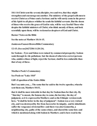 10:1-16 Christ sent the seventydisciples, two and two, that they might
strengthen and encourageone another. The ministry of the gospelcalls men to
receive Christ as a Prince and a Saviour; and he will surely come in the power
of his Spirit to all places whither he sends his faithful servants. But the doom
of those who receive the grace of God in vain, will be very fearful Those who
despise the faithful ministers of Christ, who think meanly of them, and look
scornfully upon them, will be reckonedas despisers ofGod and Christ.
Barnes'Notes on the Bible
See the notes at Matthew 10:14-15.
Jamieson-Fausset-BrownBible Commentary
12-15. (See on[1627]Mt11:20-24).
for Sodom—Tyre and Sidon were ruined by commercialprosperity; Sodom
sank through its vile pollutions: but the doom of otherwise correctpersons
who, amidst a blaze of light, rejectthe Saviour, shall be less endurable than
that of any of these.
Matthew Poole's Commentary
See Poole on"Luke 10:8"
Gill's Exposition of the Entire Bible
But I sayunto you,.... The same that he said to the twelve apostles, whenhe
sent them out, Matthew 10:15,
that it shall be more tolerable in that day for Sodom than for that city. By
"that day" is meant, the famous day to come, the last day; the day of
judgment, as it is expressedin Matthew; and so the Ethiopic versionreads
here, "it shall be better in the day of judgment". Sodom was a very wicked
city, and was destroyedby fire from heavenfor its iniquity, and its inhabitants
suffer the vengeance ofeternalfire: and there was also Gomorrha, a
neighbouring city, guilty of the same crimes, and shared the same fate; and
which is mentioned along with Sodom in Matthew; and is here read in the
 
