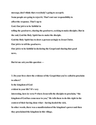 message, don’t think that everybody’s going to acceptit.
Some people are going to rejectit. That’s not our responsibility to
affectthe response. That’s up to
God. Our job is to be faithful in
telling the goodnews, sharing the goodnews, seeking to make disciples. But in
the end, God the Holy Spirit has to make the disciple.
God the Holy Spirit has to draw a person savingly to Jesus Christ.
Our job is to tell the goodnews.
Our job is to be faithful in declaring the Gospeland sharing that good
news.
But let me ask you this question —
3. Do your lives show the evidence of the Gospelthat you’re calledto proclaim
to others?
Is the kingdom of God
evident in your life? It’s very
interesting, here in verse 9 where Jesus tells the disciples to proclaim, “the
kingdom of God has come near to you,” He tells them to do this right in the
context of their having done what – having healed the sick.
In other words, there was a manifestationof the kingdom’s powerand then
they proclaimed the kingdom in this village.
 