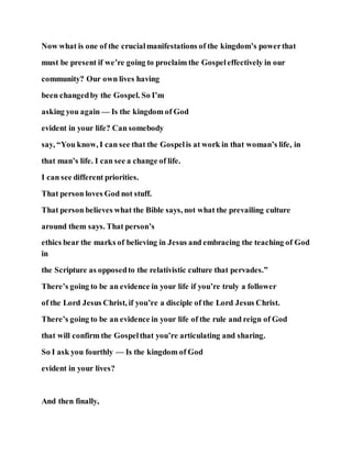 Now what is one of the crucialmanifestations of the kingdom’s powerthat
must be present if we’re going to proclaim the Gospeleffectively in our
community? Our own lives having
been changedby the Gospel. So I’m
asking you again — Is the kingdom of God
evident in your life? Can somebody
say, “You know, I can see that the Gospelis at work in that woman’s life, in
that man’s life. I can see a change of life.
I can see different priorities.
That person loves God not stuff.
That person believes what the Bible says, not what the prevailing culture
around them says. That person’s
ethics bear the marks of believing in Jesus and embracing the teaching of God
in
the Scripture as opposedto the relativistic culture that pervades.”
There’s going to be an evidence in your life if you’re truly a follower
of the Lord Jesus Christ, if you’re a disciple of the Lord Jesus Christ.
There’s going to be an evidence in your life of the rule and reign of God
that will confirm the Gospelthat you’re articulating and sharing.
So I ask you fourthly — Is the kingdom of God
evident in your lives?
And then finally,
 