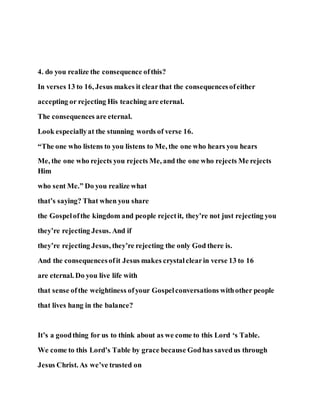4. do you realize the consequence ofthis?
In verses 13 to 16, Jesus makes it clearthat the consequencesofeither
accepting or rejecting His teaching are eternal.
The consequences are eternal.
Look especiallyat the stunning words of verse 16.
“The one who listens to you listens to Me, the one who hears you hears
Me, the one who rejects you rejects Me, and the one who rejects Me rejects
Him
who sent Me.” Do you realize what
that’s saying? That when you share
the Gospelofthe kingdom and people rejectit, they’re not just rejecting you
they’re rejecting Jesus. And if
they’re rejecting Jesus, they’re rejecting the only God there is.
And the consequencesofit Jesus makes crystalclearin verse 13 to 16
are eternal. Do you live life with
that sense ofthe weightiness ofyour Gospelconversations withother people
that lives hang in the balance?
It’s a goodthing for us to think about as we come to this Lord ‘s Table.
We come to this Lord’s Table by grace because Godhas savedus through
Jesus Christ. As we’ve trusted on
 