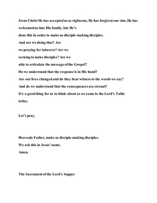 Jesus Christ He has acceptedus as righteous, He has forgiven our sins, He has
welcomedus into His family, but He’s
done this in order to make us disciple-making disciples.
And are we doing that? Are
we praying for laborers? Are we
seeking to make disciples? Are we
able to articulate the messageofthe Gospel?
Do we understand that the response is in His hand?
Are our lives changedand do they bearwitness to the words we say?
And do we understand that the consequencesare eternal?
It’s a goodthing for us to think about as we come to the Lord’s Table
today.
Let’s pray.
Heavenly Father, make us disciple-making disciples.
We ask this in Jesus’name.
Amen.
The Sacramentof the Lord’s Supper
 
