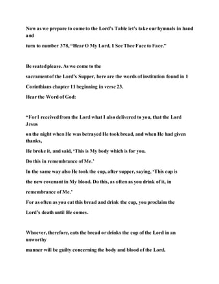 Now as we prepare to come to the Lord’s Table let’s take our hymnals in hand
and
turn to number 378, “HearO My Lord, I See Thee Face to Face.”
Be seatedplease. As we come to the
sacramentof the Lord’s Supper, here are the words of institution found in 1
Corinthians chapter 11 beginning in verse 23.
Hear the Word of God:
“ForI receivedfrom the Lord what I also delivered to you, that the Lord
Jesus
on the night when He was betrayed He took bread, and when He had given
thanks,
He broke it, and said, ‘This is My body which is for you.
Do this in remembrance of Me.’
In the same way also He took the cup, after supper, saying, ‘This cup is
the new covenant in My blood. Do this, as often as you drink of it, in
remembrance of Me.’
For as often as you eat this bread and drink the cup, you proclaim the
Lord’s death until He comes.
Whoever, therefore, eats the bread or drinks the cup of the Lord in an
unworthy
manner will be guilty concerning the body and blood of the Lord.
 