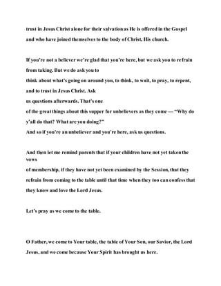 trust in Jesus Christ alone for their salvationas He is offered in the Gospel
and who have joined themselves to the body of Christ, His church.
If you’re not a believer we’re glad that you’re here, but we ask you to refrain
from taking. But we do ask you to
think about what’s going on around you, to think, to wait, to pray, to repent,
and to trust in Jesus Christ. Ask
us questions afterwards. That’s one
of the greatthings about this supper for unbelievers as they come — “Why do
y’all do that? What are you doing?”
And so if you’re an unbeliever and you’re here, ask us questions.
And then let me remind parents that if your children have not yet takenthe
vows
of membership, if they have not yet been examined by the Session, that they
refrain from coming to the table until that time when they too can confess that
they know and love the Lord Jesus.
Let’s pray as we come to the table.
O Father, we come to Your table, the table of Your Son, our Savior, the Lord
Jesus, and we come because Your Spirit has brought us here.
 