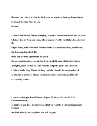 Becausethis table is a table for believers, let us who believe profess whatwe
believe. Christian what do you
believe?
I believe in God the Father Almighty, Makerof heavenand earth and in Jesus
Christ, His only Son, our Lord, who was conceivedby the Holy Ghost, born of
the
virgin Mary, suffered under Pontius Pilate, was crucified, dead, and buried.
He descendedinto hell. The
third day He rose againfrom the dead.
He ascendedinto heavenand sitteth on the right hand of God the Father
Almighty, from thence He shall come to judge the quick and the dead.
I believe in the Holy Ghost, the holy catholic church, the communion of
saints, the forgiveness ofsins, the resurrectionof the body, and the life
everlasting. Amen.
Let me remind you from Exodus chapter20, the preface to the Ten
Commandments,
so that you won’t get the impression that we read the Ten Commandments
because
we think that if you keepthem you will be good.
 