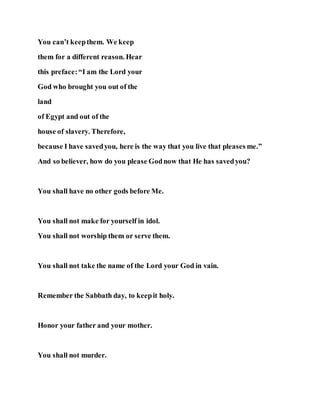You can’t keepthem. We keep
them for a different reason. Hear
this preface:“I am the Lord your
God who brought you out of the
land
of Egypt and out of the
house of slavery. Therefore,
because I have savedyou, here is the way that you live that pleases me.”
And so believer, how do you please Godnow that He has savedyou?
You shall have no other gods before Me.
You shall not make for yourself in idol.
You shall not worship them or serve them.
You shall not take the name of the Lord your God in vain.
Remember the Sabbath day, to keepit holy.
Honor your father and your mother.
You shall not murder.
 