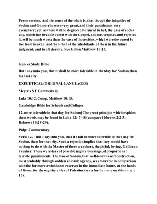 Persic version. And the sense of the whole is, that though the iniquities of
Sodom and Gomorrha were very great, and their punishment very
exemplary; yet, as there will be degrees oftorment in hell, the case ofsuch a
city, which has been favoured with the Gospel, and has despisedand rejected
it, will be much worse than the case ofthose cities, which were devoured by
fire from heaven; and than that of the inhabitants of them in the future
judgment, and to all eternity; See Gill on Matthew 10:15.
Geneva Study Bible
But I sayunto you, that it shall be more tolerable in that day for Sodom, than
for that city.
EXEGETICAL(ORIGINAL LANGUAGES)
Meyer's NT Commentary
Luke 10:12. Comp. Matthew 10:15.
Cambridge Bible for Schools andColleges
12. more tolerable in that day for Sodom] The great principle which explains
these words may be found in Luke 12:47-48 (compare Hebrews 2:2-3;
Hebrews 10:28-29).
Pulpit Commentary
Verse 12. - But I sayunto you, that it shall be more tolerable in that day for
Sodom, than for that city. Such a rejectionimplies that they would have
nothing to do with the Masterof these preachers, the pitiful, loving, Galilaean
Teacher. Thesewere days of possible mighty blessings, ofproportional
terrible punishments. The woe of Sodom, that well-knownswift destruction,
most probably through sudden volcanic agency, was tolerable in comparison
with the far more awful doom reservedin the immediate future, at the hands
of Rome, for these guilty cities of Palestine (see a further note on this on ver.
15).
 