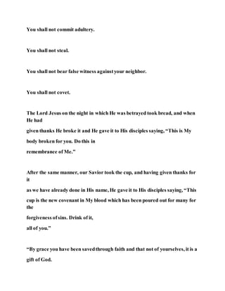 You shall not commit adultery.
You shall not steal.
You shall not bear false witness againstyour neighbor.
You shall not covet.
The Lord Jesus on the night in which He was betrayed took bread, and when
He had
given thanks He broke it and He gave it to His disciples saying, “This is My
body broken for you. Do this in
remembrance of Me.”
After the same manner, our Savior took the cup, and having given thanks for
it
as we have already done in His name, He gave it to His disciples saying, “This
cup is the new covenant in My blood which has been poured out for many for
the
forgiveness ofsins. Drink of it,
all of you.”
“By grace you have been savedthrough faith and that not of yourselves, it is a
gift of God.
 