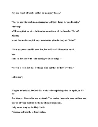 Not as a result of works so that no man may boast.”
“Forwe are His workmanshipcreatedin Christ Jesus for goodworks.”
“The cup
of blessing that we bless, is it not communion with the blood of Christ?
And the
bread that we break, is it not communion with the body of Christ?”
“He who sparednot His ownSon, but delivered Him up for us all,
how
shall He not also with Him freely give us all things?”
“Herein is love, not that we loved Him but that He first loved us.”
Let us pray.
We give You thank, O God, that we have been privileged to sit again, or for
the
first time, at Your table and we thank You too for those who once sathere and
now sit at Your table in the home of many mansions.
Help us we pray by the Holy Spirit.
Preserve us from the wiles of Satan.
 