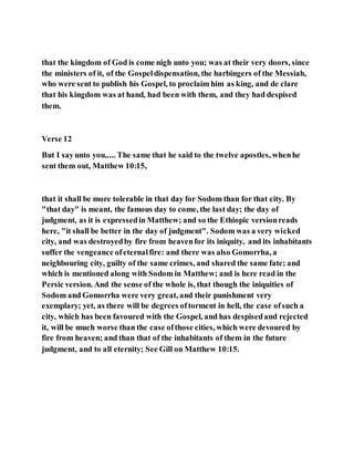 that the kingdom of God is come nigh unto you; was at their very doors, since
the ministers of it, of the Gospeldispensation, the harbingers of the Messiah,
who were sent to publish his Gospel, to proclaim him as king, and de clare
that his kingdom was at hand, had been with them, and they had despised
them.
Verse 12
But I sayunto you,.... The same that he said to the twelve apostles, whenhe
sent them out, Matthew 10:15,
that it shall be more tolerable in that day for Sodom than for that city. By
"that day" is meant, the famous day to come, the last day; the day of
judgment, as it is expressedin Matthew; and so the Ethiopic versionreads
here, "it shall be better in the day of judgment". Sodom was a very wicked
city, and was destroyedby fire from heavenfor its iniquity, and its inhabitants
suffer the vengeance ofeternalfire: and there was also Gomorrha, a
neighbouring city, guilty of the same crimes, and shared the same fate; and
which is mentioned along with Sodom in Matthew; and is here read in the
Persic version. And the sense of the whole is, that though the iniquities of
Sodom and Gomorrha were very great, and their punishment very
exemplary; yet, as there will be degrees oftorment in hell, the case ofsuch a
city, which has been favoured with the Gospel, and has despisedand rejected
it, will be much worse than the case ofthose cities, which were devoured by
fire from heaven; and than that of the inhabitants of them in the future
judgment, and to all eternity; See Gill on Matthew 10:15.
 