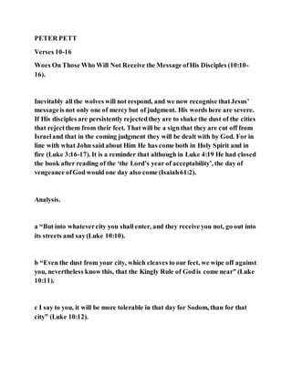 PETER PETT
Verses 10-16
Woes On Those Who Will Not Receive the Message ofHis Disciples (10:10-
16).
Inevitably all the wolves will not respond, and we now recognise thatJesus’
messageis not only one of mercy but of judgment. His words here are severe.
If His disciples are persistently rejectedthey are to shake the dust of the cities
that rejectthem from their feet. That will be a sign that they are cut off from
Israeland that in the coming judgment they will be dealt with by God. For in
line with what John said about Him He has come both in Holy Spirit and in
fire (Luke 3:16-17). It is a reminder that although in Luke 4:19 He had closed
the book after reading of the ‘the Lord’s year of acceptability’, the day of
vengeance ofGod would one day also come (Isaiah61:2).
Analysis.
a “But into whatevercity you shall enter, and they receive you not, go out into
its streets and say(Luke 10:10).
b “Even the dust from your city, which cleaves to our feet, we wipe off against
you, nevertheless know this, that the Kingly Rule of Godis come near” (Luke
10:11).
c I say to you, it will be more tolerable in that day for Sodom, than for that
city” (Luke 10:12).
 