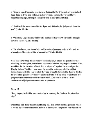 d “Woe to you, Chorazin! woe to you, Bethsaida!for if the mighty works had
been done in Tyre and Sidon, which were done in you, they would have
repented long ago, sitting in sackclothand ashes” (Luke 10:13).
c “But it will be more tolerable for Tyre and Sidon in the judgment, than for
you” (Luke 10:14).
b “And you, Capernaum, will you be exalted to heaven? You will be brought
down to Hades” (Luke 10:15).
a “He who hears you, hears Me;and he who rejects you rejects Me;and he
who rejects Me, rejects Him who sent Me” (Luke 10:16).
Note that in ‘a’ they do not receive the disciples, while in the parallel by not
receiving the disciples, Jesus is not received, and thus they rejectthe One Who
sent Him. In ‘b’ the dust of their feet is wiped off againstthem, and yet the
Kingly Rule of God has come near them, while in the parallel they think
themselves exaltedto Heaven but they are brought down to the dust, to Hades.
In ‘c’ and its parallel are the declarations that it will be more tolerable in the
judgment for infamous cities than for them. And centrally in ‘d’ is the
declarationof judgment on the cities in question.
Verse 12
“I say to you, it shall be more tolerable in that day for Sodom, than for that
city.”
Once they had done this it would bring that city or town into a position where
it would be seenas worse than Sodom in the day of Judgment. For with all its
 