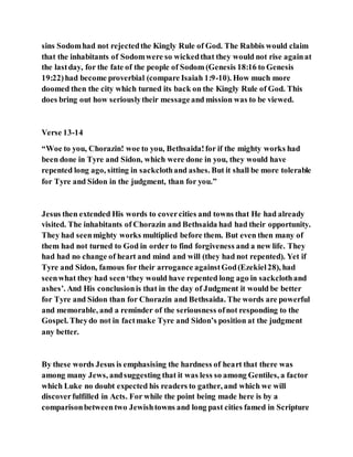 sins Sodomhad not rejectedthe Kingly Rule of God. The Rabbis would claim
that the inhabitants of Sodomwere so wickedthat they would not rise againat
the lastday, for the fate of the people of Sodom (Genesis 18:16 to Genesis
19:22)had become proverbial (compare Isaiah 1:9-10). How much more
doomed then the city which turned its back on the Kingly Rule of God. This
does bring out how seriouslytheir messageand mission was to be viewed.
Verse 13-14
“Woe to you, Chorazin! woe to you, Bethsaida!for if the mighty works had
been done in Tyre and Sidon, which were done in you, they would have
repented long ago, sitting in sackclothand ashes. But it shall be more tolerable
for Tyre and Sidon in the judgment, than for you.”
Jesus then extended His words to covercities and towns that He had already
visited. The inhabitants of Chorazin and Bethsaida had had their opportunity.
They had seenmighty works multiplied before them. But even then many of
them had not turned to God in order to find forgiveness and a new life. They
had had no change of heart and mind and will (they had not repented). Yet if
Tyre and Sidon, famous for their arrogance againstGod(Ezekiel28), had
seenwhat they had seen‘they would have repented long ago in sackclothand
ashes’. And His conclusionis that in the day of Judgment it would be better
for Tyre and Sidon than for Chorazin and Bethsaida. The words are powerful
and memorable, and a reminder of the seriousness ofnot responding to the
Gospel. Theydo not in factmake Tyre and Sidon’s position at the judgment
any better.
By these words Jesus is emphasising the hardness of heart that there was
among many Jews, andsuggesting that it was less so among Gentiles, a factor
which Luke no doubt expected his readers to gather, and which we will
discoverfulfilled in Acts. For while the point being made here is by a
comparisonbetweentwo Jewishtowns and long past cities famed in Scripture
 