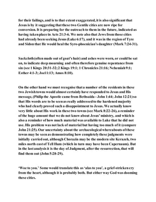 for their failings, and is to that extent exaggerated, it is also significant that
Jesus is by it suggesting thatthese two Gentile cities are now ripe for
conversion. It is preparing for the outreach to them in the future, indicated as
having takenplace in Acts 21:3-6. We note also that Jews from those cities
had already been seeking Jesus (Luke 6:17), and it was in the region of Tyre
and Sidon that He would heal the Syro-phoenician’s daughter (Mark 7:24-31).
Sackcloth(often made out of goat’s hair) and ashes were worn, or could be sat
on, to indicate deep mourning and often therefore genuine repentance from
sin (see 1 Kings 20:31-32;2 Kings 19:1; 1 Chronicles 21:16; Nehemiah9:1;
Esther 4:1-3; Joel1:13; Amos 8:10).
On the other hand we must recognise thata number of the residents in these
two Jewishtowns would almost certainly have responded to Jesus and His
message, (Philip the Apostle came from Bethsaida - John 1:44; John 12:21)so
that His words are to be seenas really addressedto the hardened majority
who had clearlyproved such a disappointment to Jesus. We actually know
very little about His work in these two towns (see Mark 8:22-26), a reminder
of the huge amount that we do not know about Jesus’ministry, and which is
also a reminder of how much material was available to Luke that he did not
use. His problem was not lack of material but having too much of it (compare
John 21:25). Our uncertainty about the archaeologicalwhereabouts ofthese
towns may be seenas demonstrating how completelythese judgments were
initially carried out, although Chorazin may be the modern site Kerazeh, two
miles north eastof Tell Hum (which in turn may have been Capernaum). But
in the lastanalysis it is the day of Judgment, after the resurrection, that will
find them out (John 5:28-29).
‘Woe to you.’ Some would translate this as ‘alas to you’, a grief-strickencry
from the heart, although it is probably both. But either way God was dooming
these cities.
 