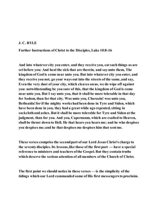 J. C. RYLE
Further Instructions of Christ to the Disciples, Luke 10:8-16
And into whatevercity you enter, and they receive you, eat such things as are
setbefore you: And heal the sick that are therein, and sayunto them, The
kingdom of God is come near unto you. But into whatevercity you enter, and
they receive you not, go your ways out into the streets of the same, and say,
Even the very dust of your city, which cleaves onus, we do wipe off against
you: notwithstanding be you sure of this, that the kingdom of God is come
near unto you. But I say unto you, that it shall be more tolerable in that day
for Sodom, than for that city. Woe unto you, Chorazin! woe unto you,
Bethsaida!for if the mighty works had been done in Tyre and Sidon, which
have been done in you, they had a great while ago repented, sitting in
sackclothand ashes. But it shall be more tolerable for Tyre and Sidon at the
judgment, than for you. And you, Capernaum, which are exalted to Heaven,
shall be thrust down to Hell. He that hears you hears me; and he who despises
you despises me;and he that despises me despises him that sentme.
These verses comprise the secondpart of our Lord Jesus Christ's charge to
the seventydisciples. Its lessons,like those of the first part — have a special
reference to ministers and teachers ofthe Gospel. But they contain truths
which deserve the serious attention of all members of the Church of Christ.
The first point we should notice in these verses — is the simplicity of the
tidings which our Lord commanded some of His first messengersto proclaim.
 