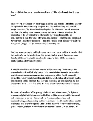 We read that they were commissionedto say, "The kingdom of God is near
you."
These words we should probably regard as the key-note to all that the seventy
disciples said. We can hardly suppose that they said nothing else but this
single sentence. The words no doubt implied far more to a Jewishhearerat
the time when they were spoken — than they conveyto our minds at the
present day. To a wellinstructed Israelite, they would sound like an
announcement that the times of Messiahhad come — that the long promised
Savior was about to be revealed — that the "desire of all nations" was about
to appear. (Haggai2:7.) All this is unquestionably true.
Such an announcementsuddenly made by seventy men, evidently convinced of
the truth of what they said, traveling over a thickly peopled country, could
hardly fail to draw attention and excite inquiry. But still the message is
particularly and strikingly simple.
It may be doubted whether the modern way of teaching Christianity, as a
generalrule — is sufficiently simple. It is a certain fact that deep reasoning
and elaborate arguments are not the weapons by which God is generally
pleasedto convert souls. Simple plain statements, boldly and solemnly made,
and made in such a manner that they are evidently felt and believed by him
who makes them — seemto have the most effecton hearts and consciences.
Parents and teachers ofthe young, ministers and missionaries, Scripture-
readers and district visitors — would all do wellto remember this. We need
not be so anxious as we often are about fencing, and proving, and
demonstrating, and reasoning out the doctrines of the Gospel. Notone soul in
a hundred was ever brought to Christ in this fashion. We need more simple,
plain, solemn, earnest, affectionate statements ofsimple Gospeltruths. We
 