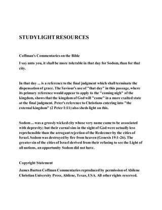 STUDYLIGHTRESOURCES
Coffman's Commentaries on the Bible
I say unto you, it shall be more tolerable in that day for Sodom, than for that
city.
In that day ... is a reference to the final judgment which shall terminate the
dispensationof grace. The Saviour's use of "that day" in this passage, where
its primary reference would appear to apply to the "coming nigh" of the
kingdom, shows that the kingdom of God will "come" in a more exalted state
at the final judgment. Peter's reference to Christians entering into "the
external kingdom" (2 Peter1:11) also sheds light on this.
Sodom ... was a grosslywickedcity whose very name came to be associated
with depravity; but their carnal sins in the sight of God were actually less
reprehensible than the arrogantrejection of the Redeemerby the cities of
Israel. Sodom was destroyedby fire from heaven (Genesis 19:1-26). The
greatersin of the cities of Israel derived from their refusing to see the Light of
all nations, an opportunity Sodom did not have.
Copyright Statement
James Burton Coffman Commentaries reproduced by permission of Abilene
Christian University Press, Abilene, Texas, USA. All other rights reserved.
 