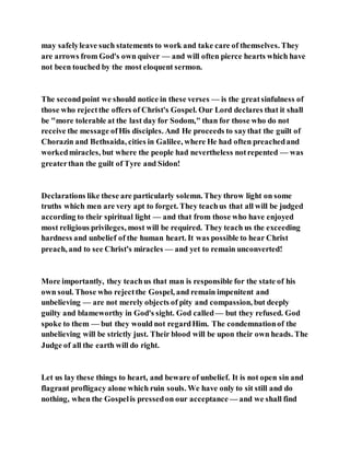 may safelyleave such statements to work and take care of themselves. They
are arrows from God's own quiver — and will often pierce hearts which have
not been touched by the most eloquent sermon.
The secondpoint we should notice in these verses — is the greatsinfulness of
those who rejectthe offers of Christ's Gospel. Our Lord declares that it shall
be "more tolerable at the last day for Sodom," than for those who do not
receive the message ofHis disciples. And He proceeds to saythat the guilt of
Chorazin and Bethsaida, cities in Galilee, where He had often preachedand
workedmiracles, but where the people had nevertheless notrepented — was
greaterthan the guilt of Tyre and Sidon!
Declarations like these are particularly solemn. They throw light on some
truths which men are very apt to forget. They teachus that all will be judged
according to their spiritual light — and that from those who have enjoyed
most religious privileges, most will be required. They teach us the exceeding
hardness and unbelief of the human heart. It was possible to hear Christ
preach, and to see Christ's miracles — and yet to remain unconverted!
More importantly, they teachus that man is responsible for the state of his
own soul. Those who rejectthe Gospel, and remain impenitent and
unbelieving — are not merely objects of pity and compassion, but deeply
guilty and blameworthy in God's sight. God called— but they refused. God
spoke to them — but they would not regardHim. The condemnationof the
unbelieving will be strictly just. Their blood will be upon their own heads. The
Judge of all the earth will do right.
Let us lay these things to heart, and beware of unbelief. It is not open sin and
flagrant profligacy alone which ruin souls. We have only to sit still and do
nothing, when the Gospelis pressedon our acceptance — and we shall find
 