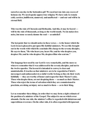 ourselves one day in the bottomless pit! We need not run into any excess of
heinous sin. We need openly oppose true religion. We have only to remain
cold, careless,indifferent, unmoved, and unaffected — and our end will be in
eternal Hell.
This was the ruin of Chorazin and Bethsaida. And this, it may be feared —
will be the ruin of thousands, as long as the world stands. No sin makes less
noise, but none so surely damns the soul — as unbelief!
The lastpoint that we should notice in these verses — is the honor which the
Lord Jesus is pleasedto put upon His faithful ministers. We see this brought
out in the words with which He concludes His charge to the seventy disciples.
He says to them, "He who hears you, hears Me; and he who despises you,
despises Me;and he who despises Me, despisesHim who sent me."
The language here used by our Lord is very remarkable, and the more so
when we remember that it was addressedto the seventy disciples, and not to
the twelve apostles. The lessonit is intended to conveyis clearand
unmistakable. It teaches us that ministers are to be regardedas Christ's
messengersand ambassadorsto a sinful world. So long as they do their work
faithfully — they are worthy of honor and respectfor their Master's sake.
Those who despise them, are not despising them — so much as their Master.
Those who reject the terms of salvationwhich they are commissionedto
proclaim, are doing an injury not so much to them — as to their King.
Let us remember these things, in order that we may form a right estimate of
the position of a minister of the Gospel. The subjectis one on which error
abounds. On the one side, the minister's office is regardedwith idolatrous and
superstitious reverence. On the other side, it is often regardedwith ignorant
 
