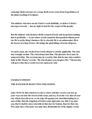 contempt. Both extremes are wrong. Both errors arise from forgetfulness of
the plain teaching of Scripture.
The minister who does not do Christ's work faithfully, or deliver Christ's
messagecorrectly— has no right to look for the respectof the people.
But the minister who declares all the counselof God, and keeps back nothing
that is profitable — is one whose words cannotbe disregarded without great
sin. He is on the King's business. He is a herald. He is an ambassador. He is
the bearerof a flag of truce. He brings the glad tidings of terms off peace.
To such a man, the words of our Lord will prove strictly applicable. The rich
may trample on him. The wickedmay hate him. The pleasure-lovermay be
annoyed at him. The covetous may be vexed by him. But he may take comfort
daily in His Master's words, "He who despises you, despises Me." The last day
will prove that these words were not spokenin vain!
CHARLES SIMEON
THE DANGER OF REJECTINGTHE GOSPEL
Luke 10:10-16. Into whatsoevercityye enter, and they receive you not, go
your ways out into the streets of the same, and say, Even the very dust of your
city which cleavethon us, we do wipe off againstyou: notwithstanding be ye
sure of this, that the kingdom of God is come nigh unto you. But I sayunto
you, that it shall be more tolerable in that day for Sodom, than for that city.
Woe unto thee, Chorazin! woe unto thee, Bethsaida!for if the mighty works
 