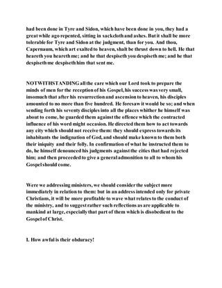 had been done in Tyre and Sidon, which have been done in you, they had a
greatwhile ago repented, sitting in sackclothand ashes. Butit shall be more
tolerable for Tyre and Sidon at the judgment, than for you. And thou,
Capernaum, which art exaltedto heaven, shalt be thrust down to hell. He that
heareth you hearethme; and he that despiseth you despiseth me; and he that
despisethme despisethhim that sent me.
NOTWITHSTANDING allthe care which our Lord took to prepare the
minds of men for the receptionof his Gospel, his success wasvery small,
insomuch that after his resurrectionand ascensionto heaven, his disciples
amounted to no more than five hundred. He foresaw it would be so; and when
sending forth his seventydisciples into all the places whither he himself was
about to come, he guarded them againstthe offence which the contracted
influence of his word might occasion. He directed them how to act towards
any city which should not receive them: they should express towards its
inhabitants the indignation of God, and should make known to them both
their iniquity and their folly. In confirmation of what he instructed them to
do, he himself denounced his judgments againstthe cities that had rejected
him; and then proceededto give a generaladmonition to all to whom his
Gospelshould come.
Were we addressing ministers, we should considerthe subject more
immediately in relation to them: but in an address intended only for private
Christians, it will be more profitable to wave what relates to the conduct of
the ministry, and to suggestrather such reflections as are applicable to
mankind at large, especiallythat part of them which is disobedient to the
Gospelof Christ.
I. How awful is their obduracy!
 