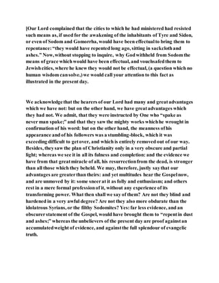 [Our Lord complained that the cities to which he had ministered had resisted
such means as, if used for the awakening of the inhabitants of Tyre and Sidon,
or even of Sodom and Gomorrha, would have been effectualto bring them to
repentance:“they would have repented long ago, sitting in sackclothand
ashes.” Now,without stopping to inquire, why Godwithheld from Sodomthe
means of grace whichwould have been effectual, and vouchsafedthem to
Jewishcities, where he knew they would not be effectual, (a question which no
human wisdom cansolve,)we would call your attention to this fact as
illustrated in the present day.
We acknowledgethat the hearers of our Lord had many and greatadvantages
which we have not: but on the other hand, we have greatadvantages which
they had not. We admit, that they were instructed by One who “spake as
never man spake;” and that they saw the mighty works whichhe wrought in
confirmation of his word: but on the other hand, the meanness ofhis
appearance and of his followers was a stumbling-block, which it was
exceeding difficult to getover, and which is entirely removed out of our way.
Besides, theysaw the plan of Christianity only in a very obscure and partial
light; whereas we see it in all its fulness and completion: and the evidence we
have from that greatmiracle of all, his resurrectionfrom the dead, is stronger
than all those which they beheld. We may, therefore, justly saythat our
advantages are greaterthan theirs: and yet multitudes hear the Gospelnow,
and are unmoved by it: some sneerat it as folly and enthusiasm; and others
rest in a mere formal professionof it, without any experience of its
transforming power. What then shall we say of them? Are not they blind and
hardened in a very awful degree? Are not they also more obdurate than the
idolatrous Syrians, or the filthy Sodomites? Yes:far less evidence, and an
obscurerstatement of the Gospel, would have brought them to “repentin dust
and ashes;” whereas the unbelievers of the present day are proof againstan
accumulatedweight of evidence, and againstthe full splendour of evangelic
truth.
 