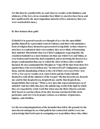 Let this then be consideredby us: and when we wonder at the blindness and
obduracy of the Jews, letus remember how blind we ourselves have been, and
how unaffected by the most stupendous miracles of love and mercy that ever
were vouchsafedto men.]
II. How heinous their guilt!
[Unbelief is in generalscarcelyeverthought of as a sin: the open infidel
justifies himself by a pretended want of evidence;and those who maintain a
form of religion fancy themselves possessedofsaving faith: so that, whatever
men have to condemn in their own conduct, they never think of bemoaning
their unbelief. But behold what was Christ’s judgment respecting this! He
consideredunbelief as a more heinous sin than any which Tyre and Sidon, or
even Sodom and Gomorrha, had committed, and as involving his hearers in a
deeper condemnationthan any to which the vilest of those cities would be
doomed. He also commanded his Disciples to “wipe off the dust from their feet
againstthose who receivedthem not,” in tokenof God”s indignation against
them, and his abandoning of them to the evil of their own ways [Note: Acts
13:51.]. Nor canwe wonder at it, when Christ and his Fatheridentify
themselves with all the ministers of the Gospel:“He that heareth you, heareth
me; and he that despisethyou, despiseth me; and he that despiseth me,
despisethhim that sent me.” What a view does this representationgive us of
unbelief! And how little idea have the unbelieving world of the light in which
they are regarded by a holy God! But when once the Holy Ghostis sent into
their hearts to convince them of sin, they become convinced of this sin in
particular; and view it in its proper colours, as a mixture of ignorance,
impiety, and rebellion.
Let the towering imaginations of the formalist then fall to the ground: let the
most decent amongstus see what guilt he has contracted:and let every one
acknowledge thatGod is just in consigning over to perdition those who, either
 