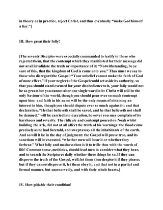 in theory or in practice, rejectChrist, and thus eventually “make Godhimself
a liar.”]
III. How greattheir folly!
[The seventy Disciples were especiallycommanded to testify to those who
rejectedthem, that the contempt which they manifested for their message did
not at all invalidate the truth or importance of it: “Notwithstanding, be ye
sure of this, that the kingdom of God is come unto you.” Thus must we say to
those who disregardthe Gospel:“Your unbelief cannot make the faith of God
of none effect.” If your neglectof the Gospelcould set aside its authority, so
that you should stand excusedfor your disobedience to it, your folly would not
be so great:but you cannot alter one single word in it: Christ will still be the
only Saviour of the world, though you should pour ever so much contempt
upon him: and faith in his name will be the only means of obtaining an
interest in him, though you should dispute ever so much againstit: and that
declaration, “He that believeth shall be saved, and he that believeth not shall
be damned,” will be carried into execution, howeveryou may complain of its
harshness and severity. The ridicule and contempt poured on Noahwhilst
building the ark, did not at all affectthe truth of his warnings:the flood came
preciselyas he had foretold, and sweptawayall the inhabitants of the earth.
And so will it be in the day of judgment: the Gospelwill prove true, and its
sanctions will be executed, “whether men will hear it or whether they
forbear.” What folly and madness then is it to trifle thus with the words of
life! Common sense, methinks, should lead men to considerwhat they hear,
and to searchthe Scriptures daily whether these things be so. If they can
disprove the truth of the Gospel, well:let them then despise it if they please:
but if they cannotdisprove it, let them obey it; and that not in a partial and
formal manner, but unreservedly, and with their whole hearts.]
IV. How pitiable their condition!
 