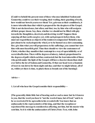 [Could we behold the present state of those who once inhabited Sodomand
Gomorrha; could we see their weeping, their wailing, their gnashing of teeth,
how would our bowels yearn over them! Yet, grievous as their condition is, it
is more tolerable than that which is prepared for the despisers of the Gospel.
This is not declaredonce, but often; and that, too, by him who will assignto
all their proper doom. Say, then, whether we should not be filled with pity
towards the thoughtless, deceived, and deceiving world? Suppose them
enjoying all that earth cangive; yet, with such prospects before them, who
must not regardthem as objects of the tenderestcompassion? Beholda man
just about to be rackedupon the wheel, or to be burned on a slow consuming
fire; give him what you will preparatory to his sufferings, you cannot but view
him with most heartfelt grief. Thus then should we view the contemners of
Christ, whether they manifest that contempt in a wayof open infidelity or of
secretdisaffection. There will be degrees ofmisery, indeed, proportioned to
the degrees ofguilt which eachhas contracted;but the leastmiserable of those
who perish under the light of the Gospel, will have a heavier doom than shall
ever fall to the lot of Sodom and Gomorrha. O that our head were a fountain
of tears to run down for them night and day; and that we might labour, all of
us, whilst yet there is time, to pluck them as brands out of the burning!]
Advice—
1. Let all who hear the Gospelconsidertheir responsibility—
[The generality think little but of hearing such or such a man: but be it known
to you, that the word you hear is “not the word of man, but of God,” and is to
be so received, if it be agreeable to his revealedwill. You know that an
ambassadoris the representative of his king, and that the reception or
rejectionof his messageis consideredas affecting, not him, but his master who
sent him. So it is with the ambassadors ofChrist [Note:Text, with John
 