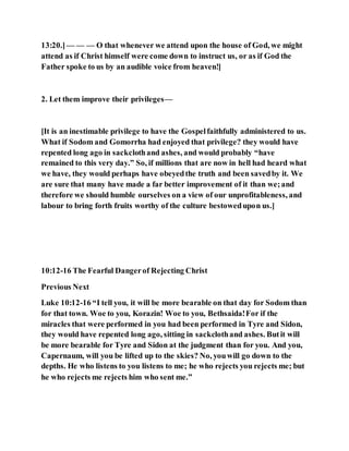 13:20.]— — — O that whenever we attend upon the house of God, we might
attend as if Christ himself were come down to instruct us, or as if God the
Father spoke to us by an audible voice from heaven!]
2. Let them improve their privileges—
[It is an inestimable privilege to have the Gospelfaithfully administered to us.
What if Sodom and Gomorrha had enjoyed that privilege? they would have
repented long ago in sackclothand ashes, and would probably “have
remained to this very day.” So, if millions that are now in hell had heard what
we have, they would perhaps have obeyedthe truth and been savedby it. We
are sure that many have made a far better improvement of it than we;and
therefore we should humble ourselves on a view of our unprofitableness, and
labour to bring forth fruits worthy of the culture bestowedupon us.]
10:12-16 The Fearful Dangerof Rejecting Christ
Previous Next
Luke 10:12-16 “I tell you, it will be more bearable on that day for Sodom than
for that town. Woe to you, Korazin! Woe to you, Bethsaida!For if the
miracles that were performed in you had been performed in Tyre and Sidon,
they would have repented long ago, sitting in sackclothand ashes. Butit will
be more bearable for Tyre and Sidon at the judgment than for you. And you,
Capernaum, will you be lifted up to the skies? No, youwill go down to the
depths. He who listens to you listens to me; he who rejects you rejects me; but
he who rejects me rejects him who sent me.”
 