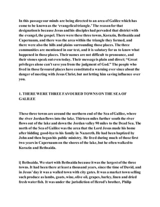 In this passageour minds are being directed to an area of Galilee which has
come to be knownas the ‘evangelicaltriangle.’The reasonfor that
designationis because Jesus andhis disciples had pervaded that district with
the evangel, the gospel. There were these three towns, Korazin, Bethsaida and
Capernaum, and there was the area within the triangle they formed, and
there were also the hills and plains surrounding those places. The three
communities are mentioned in our text, and it is salutary for us to know what
happened in those places. Theirnames are not difficult to pronounce, and
their stones speak outeven today. Their messageis plain and direct; “Great
privileges alone can’t save you from the judgment of God.” The people who
lived in those favoured places have constituted a warning ever since about the
danger of meeting with Jesus Christ, but not letting him saving influence over
you.
1. THERE WERE THREE FAVOURED TOWNS ON THE SEA OF
GALILEE
These three towns are around the northern end of the Sea ofGalilee, where
the river Jordanflows into the lake. Thirteen miles further south the river
flows out of the lake and down the Jordan valley 90 miles to the Dead Sea. The
north of the Sea of Galilee was the area that the Lord Jesus made his home
after bidding good-bye to his family in Nazareth. He had been baptized by
John and then beganhis public ministry. He lived during much of those first
two years in Capernaum on the shores of the lake, but he often walkedto
Korazin and Bethsaida.
i] Bethsaida. We start with Bethsaida because itwas the largestof the three
towns. It had been there at leasta thousand years, since the time of David, and
in Jesus’day it was a walled town with city gates. It was a market town selling
such produce as lambs, goats, wine, olive oil, grapes, barley, linen and dried
fresh waterfish. It was under the jurisdiction of Herod’s brother, Philip
 