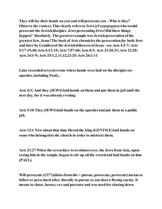 They will lay their hands on you and will persecute you - Who is they?
Observe the context. This clearly refers to Jews (cf synagogues)who would
persecute the Jewishdisciples. Jews persecuting Jews!Did these things
happen? Absolutely. The greatestexample was Jewishpersecutionof the
greatestJew, Jesus!The book of Acts chronicles the persecution(by both Jews
and later by Gentiles)of the Jewishfollowers ofJesus - see Acts 4:3-7; Acts
5:17-19,40;Acts 6:12-15;Acts 7:57-60;Acts 8:3; Acts 21:30,31;Acts 22:30;
Acts 24:1-9; Acts 25:1,2,11,12,22-25;Acts 26:2-11
Luke recordedseveralevents where hands were laid on the disciples (or
apostles, including Paul)...
Acts 4:3; And they (JEWS)laid hands on them and put them in jail until the
next day, for it was alreadyevening.
Acts 5:18 They (JEWS)laid hands on the apostles and put them in a public
jail.
Acts 12:1 Now about that time Herod the king (GENTILE)laid hands on
some who belongedto the church in order to mistreat them.
Acts 21:27 When the sevendays were almost over, the Jews from Asia, upon
seeing him in the temple, began to stir up all the crowdand laid hands on him
(PAUL).
Will persecute (1377)(diokofrom dío = pursue, prosecute, persecute)means to
follow or press hard after, literally to pursue as one does a fleeing enemy. It
means to chase, harass,vex and pressure and was used for chasing down
 