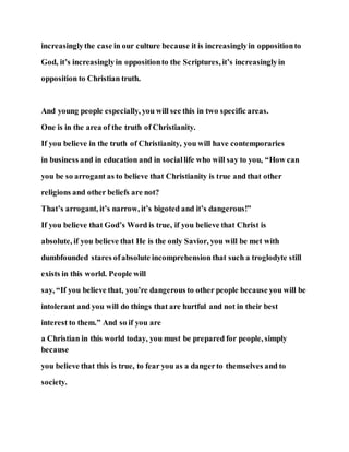 increasinglythe case in our culture because it is increasinglyin oppositionto
God, it’s increasinglyin oppositionto the Scriptures, it’s increasinglyin
opposition to Christian truth.
And young people especially, you will see this in two specific areas.
One is in the area of the truth of Christianity.
If you believe in the truth of Christianity, you will have contemporaries
in business and in education and in sociallife who will say to you, “How can
you be so arrogant as to believe that Christianity is true and that other
religions and other beliefs are not?
That’s arrogant, it’s narrow, it’s bigoted and it’s dangerous!”
If you believe that God’s Word is true, if you believe that Christ is
absolute, if you believe that He is the only Savior, you will be met with
dumbfounded stares ofabsolute incomprehension that such a troglodyte still
exists in this world. People will
say, “If you believe that, you’re dangerous to other people because you will be
intolerant and you will do things that are hurtful and not in their best
interest to them.” And so if you are
a Christian in this world today, you must be prepared for people, simply
because
you believe that this is true, to fear you as a dangerto themselves and to
society.
 