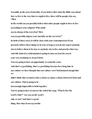 Secondly, in the area of morality, if you believe that what the Bible says about
how we live is the way that we ought to live, there will be people who say,
“How
in the world can you possibly believe that other people ought to have to live
according to your religion? Who made
you in charge of the rest of us? How
can you possibly impose your morality on the rest of us?”
In both of these cases, it will be okaywith your contemporaries if you
privately believe these things to be true as long as you do not expect anybody
else to believe them to be true or anybody else to live and practice that way.
And this kind of a confrontation is going to raise an issue for you in
your very testimony to Jesus Christ.
You are going to have an opportunity to count the costs.
And that’s a goodthing, that’s a goodthing because fora long time in
our culture we have thought that our culture was Christianized enough that
we
didn’t think that we had to take a choice or make a choice betweenChrist and
our culture. That is going to be
increasinglyimpossible to hold together.
You’re going to have to answerthe callof the song, “Who Is On The
Lord’s Side?” Are you on the Lord’s
side, or not? And that’s a good
thing. But what Jesus says in this
 