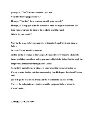 passageis, “You’d better count the costs now.
You’d better be prepared now.”
He says, “You don’t have to come up with your speech.”
He says, “I’ll help you with the wisdom to have the right words when the
time comes, but you do have to be ready to take the stand.
Where do you stand?”
Now by the way, before you cangive witness to Jesus Christ, you have to
believe
in Jesus Christ. You have to trust
in Him as He is offered in the Gospel. You can’t bear witness to Christ like
Jesus is talking about here unless you are a child of the living God through the
forgiveness that comes through Jesus Christ.
So the first part of being a witness is embracing the Gospel, trusting in
Christ as your Savior, but then determining that He is your Lord and Master
and
you will go the way of His truth and the waythat He teaches forlife.
There’s the exhortation — that we must be prepared to bear scornfor
Christ’s sake.
A WORD OF COMFORT
 