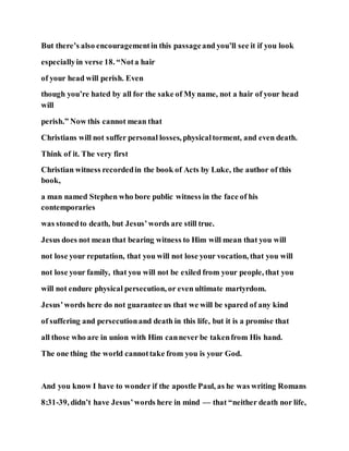But there’s also encouragementin this passageand you’ll see it if you look
especiallyin verse 18. “Nota hair
of your head will perish. Even
though you’re hated by all for the sake of My name, not a hair of your head
will
perish.” Now this cannot mean that
Christians will not suffer personal losses, physicaltorment, and even death.
Think of it. The very first
Christian witness recordedin the book of Acts by Luke, the author of this
book,
a man named Stephen who bore public witness in the face of his
contemporaries
was stonedto death, but Jesus’words are still true.
Jesus does not mean that bearing witness to Him will mean that you will
not lose your reputation, that you will not lose your vocation, that you will
not lose your family, that you will not be exiled from your people, that you
will not endure physical persecution, or even ultimate martyrdom.
Jesus’words here do not guarantee us that we will be spared of any kind
of suffering and persecutionand death in this life, but it is a promise that
all those who are in union with Him cannever be takenfrom His hand.
The one thing the world cannottake from you is your God.
And you know I have to wonder if the apostle Paul, as he was writing Romans
8:31-39, didn’t have Jesus’words here in mind — that “neither death nor life,
 