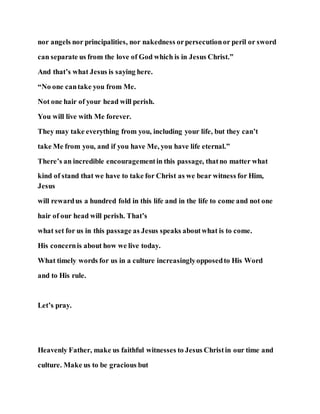 nor angels nor principalities, nor nakedness orpersecutionor peril or sword
can separate us from the love of God which is in Jesus Christ.”
And that’s what Jesus is saying here.
“No one cantake you from Me.
Not one hair of your head will perish.
You will live with Me forever.
They may take everything from you, including your life, but they can’t
take Me from you, and if you have Me, you have life eternal.”
There’s an incredible encouragementin this passage, thatno matter what
kind of stand that we have to take for Christ as we bear witness for Him,
Jesus
will rewardus a hundred fold in this life and in the life to come and not one
hair of our head will perish. That’s
what set for us in this passage as Jesus speaks aboutwhat is to come.
His concernis about how we live today.
What timely words for us in a culture increasinglyopposedto His Word
and to His rule.
Let’s pray.
Heavenly Father, make us faithful witnesses to Jesus Christin our time and
culture. Make us to be gracious but
 